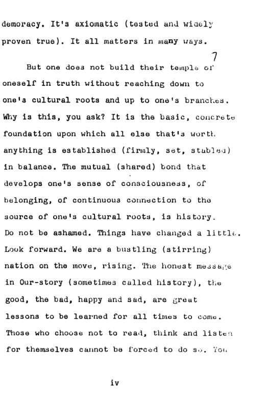 demoracy. It’s axiomatic (tested and wiaely proven true). It all matters in many ways. 7 But one does not build their temple of oneself in truth without reaching down to one’s cultural roots and up to one’s branches. Wiy is this, you ask? It is the basic, concrete foundation upon which all else that’s worth. anything is established (firuly, set, stubled) in balance. The mutual (shared) bond that develops one’s sense of consciousness, of belonging, of continuous comnection to tho source of one’s cultural roots, is history. Do not be ashamed. Things have changed a littlc. Look forward. We are a bustling (stirring) nation on the move, rising. The honest messas in Our-story (sometimes called history), thie good, the bad, happy and sad, are great lessons to be learned for all times to come. Those who choose not to reas , think and listen for themselves cannot be forced to do su. Yo